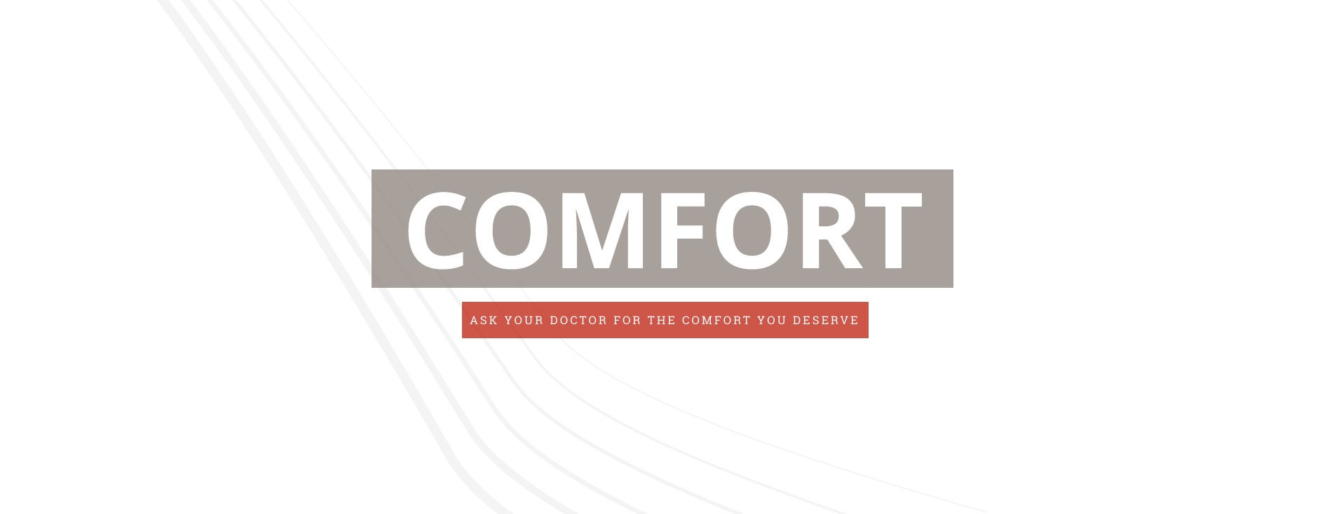 COMFORT.  ASK YOUR DOCTOR FOR THE COMFORT YOU DESERVE